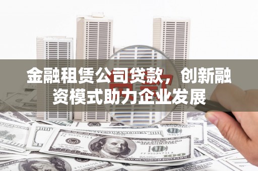 雅安金融租赁公司贷款，创新融资模式助力企业发展