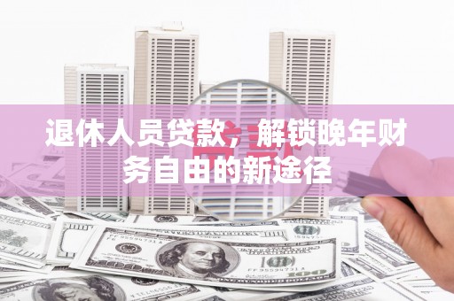 雅安退休人员贷款，解锁晚年财务自由的新途径