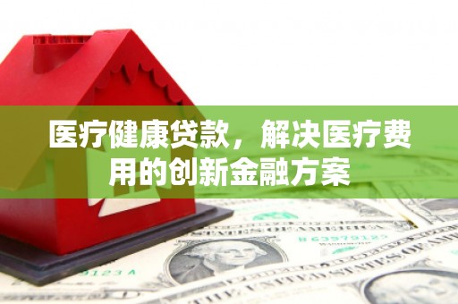 雅安医疗健康贷款，解决医疗费用的创新金融方案
