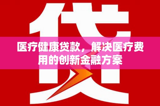 雅安医疗健康贷款，解决医疗费用的创新金融方案