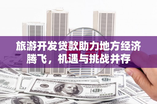 雅安旅游开发贷款助力地方经济腾飞，机遇与挑战并存