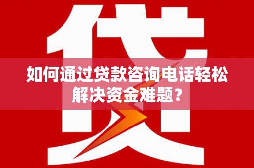 雅安如何通过贷款咨询电话轻松解决资金难题？