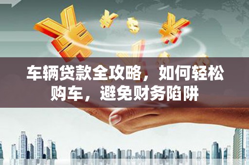 雅安车辆贷款全攻略，如何轻松购车，避免财务陷阱